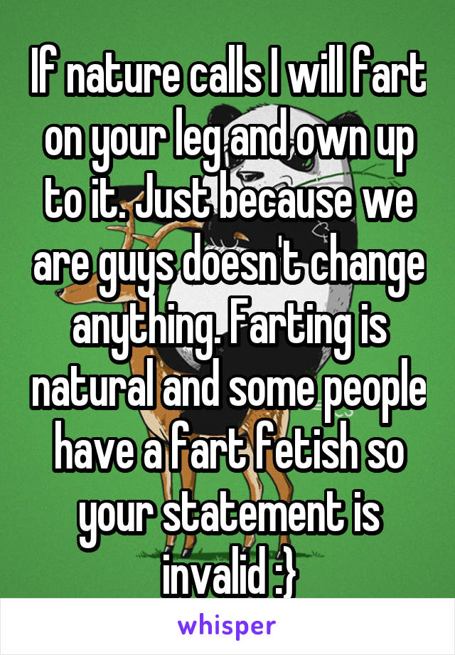 If nature calls I will fart on your leg and own up to it. Just because we are guys doesn't change anything. Farting is natural and some people have a fart fetish so your statement is invalid :}