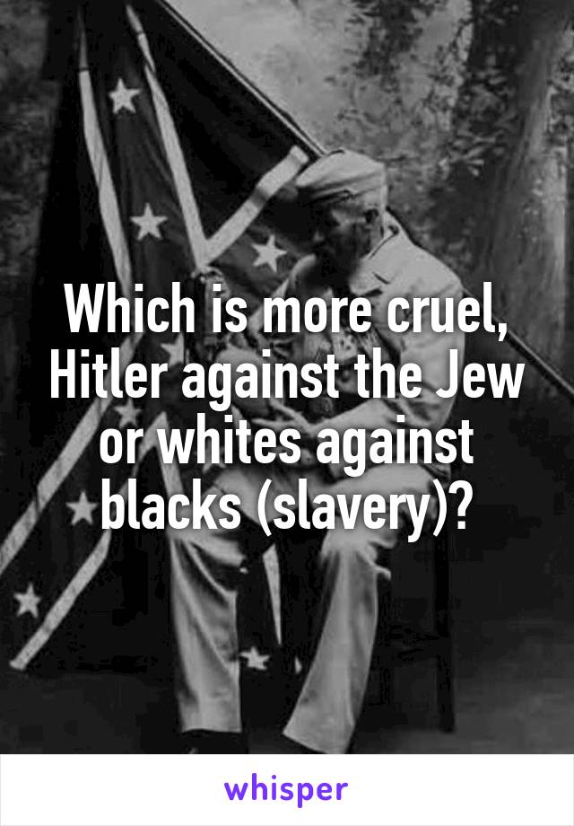 Which is more cruel, Hitler against the Jew or whites against blacks (slavery)?