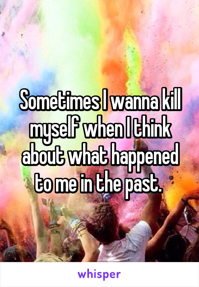 Sometimes I wanna kill myself when I think about what happened to me in the past. 