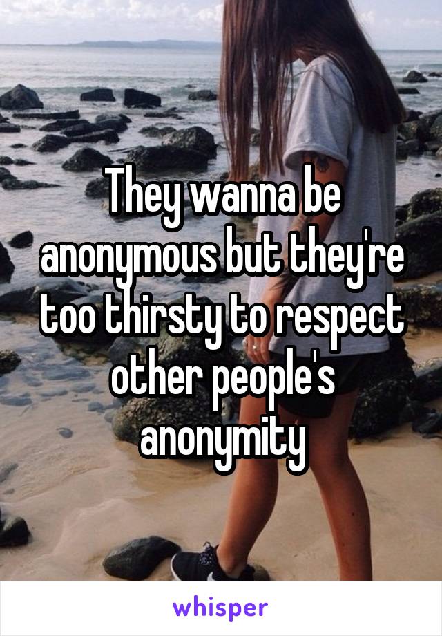 They wanna be anonymous but they're too thirsty to respect other people's anonymity