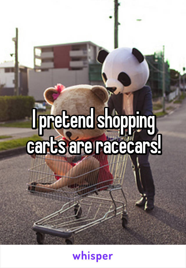 I pretend shopping carts are racecars!