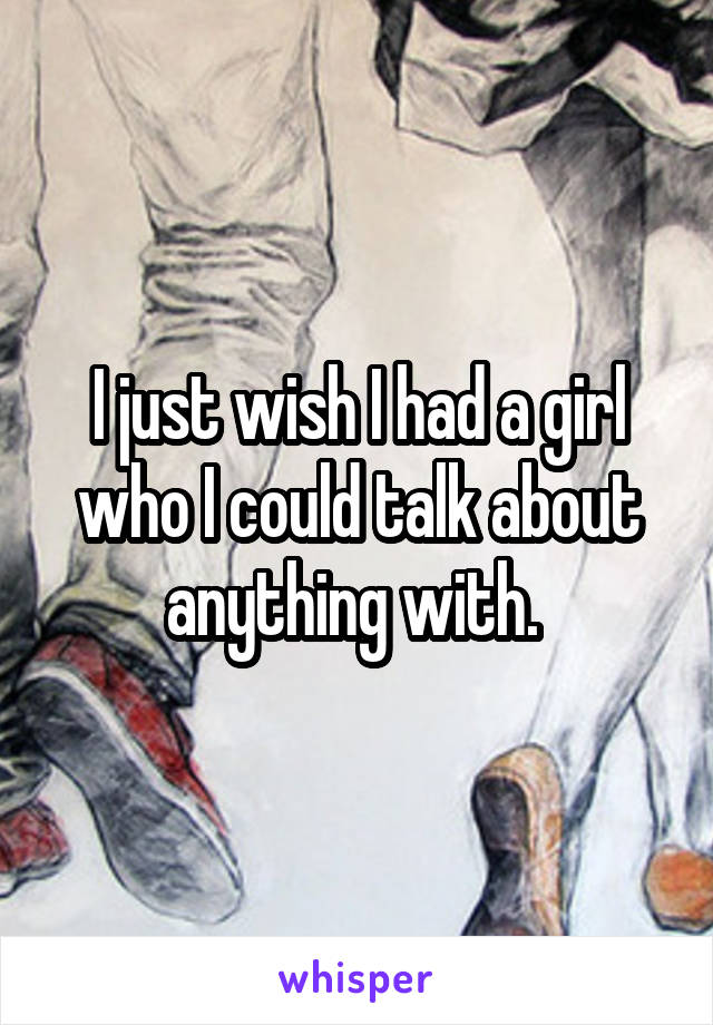 I just wish I had a girl who I could talk about anything with. 