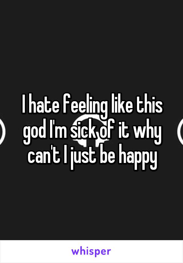 I hate feeling like this god I'm sick of it why can't I just be happy