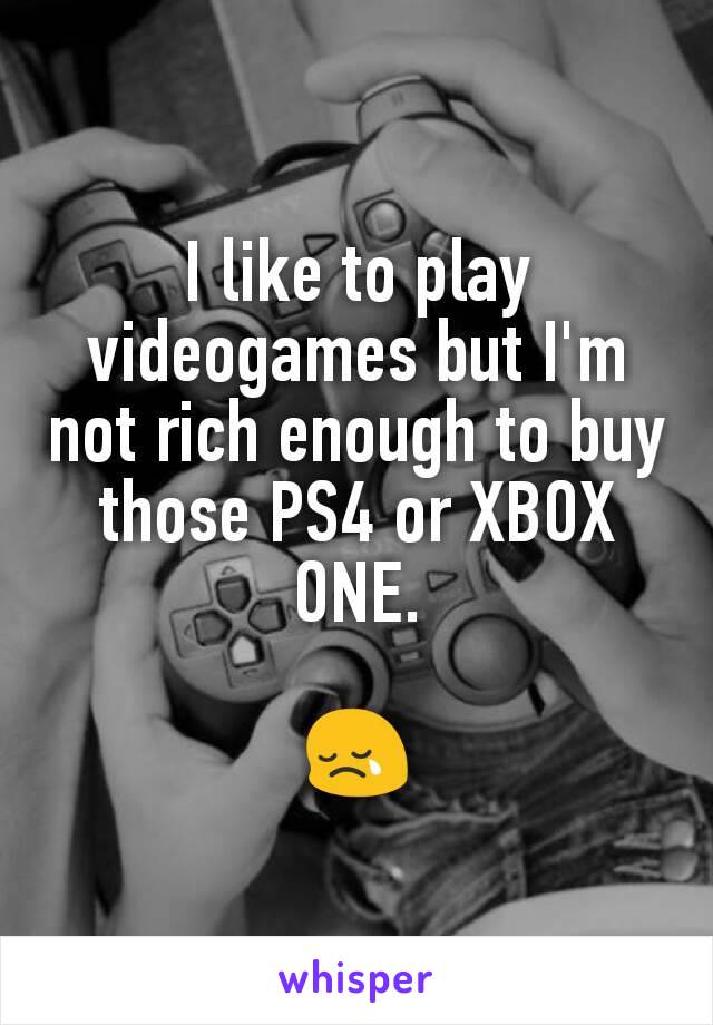 I like to play videogames but I'm not rich enough to buy those PS4 or XBOX ONE.

😢