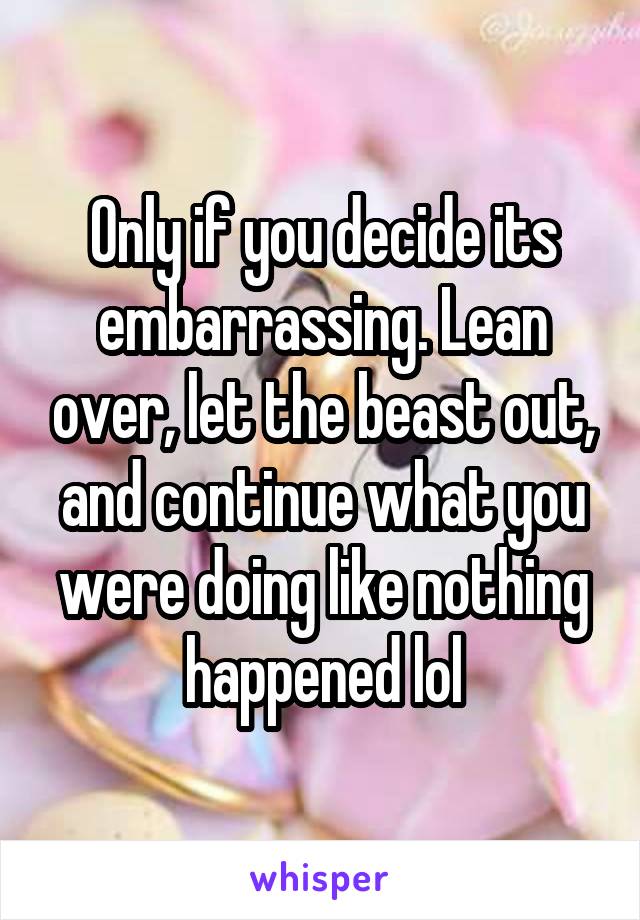 Only if you decide its embarrassing. Lean over, let the beast out, and continue what you were doing like nothing happened lol