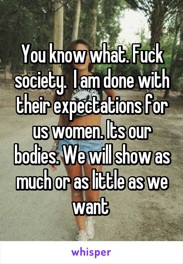 You know what. Fuck society.  I am done with their expectations for us women. Its our bodies. We will show as much or as little as we want 