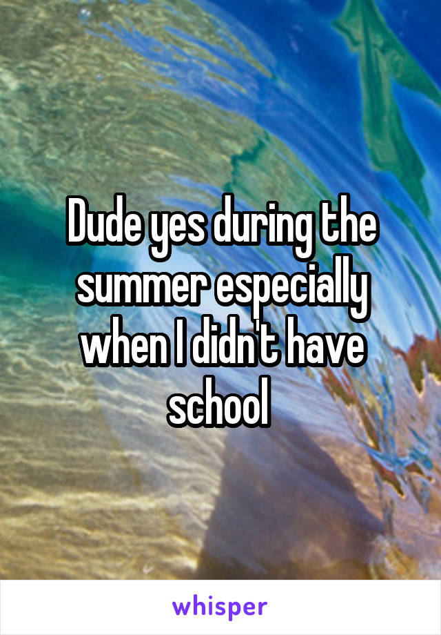 Dude yes during the summer especially when I didn't have school 