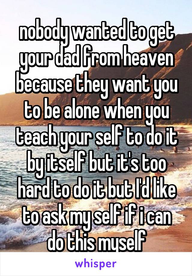 nobody wanted to get your dad from heaven because they want you to be alone when you teach your self to do it by itself but it's too hard to do it but I'd like to ask my self if i can do this myself