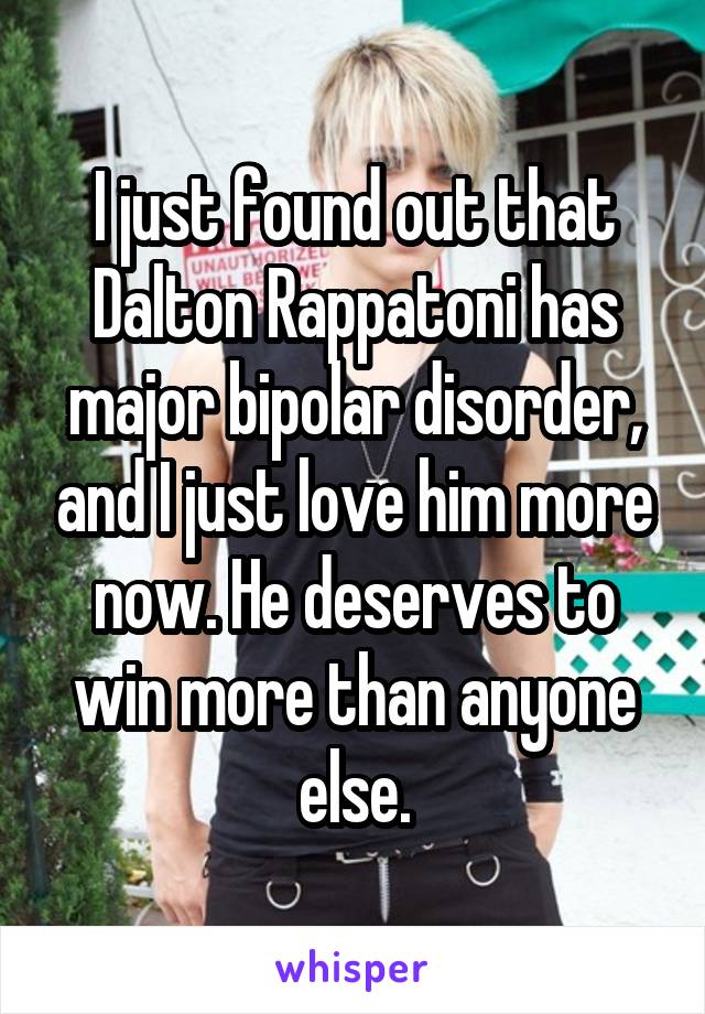 I just found out that Dalton Rappatoni has major bipolar disorder, and I just love him more now. He deserves to win more than anyone else.