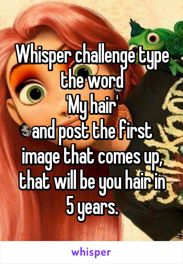 Whisper challenge type the word
'My hair'
and post the first image that comes up,
that will be you hair in 5 years.