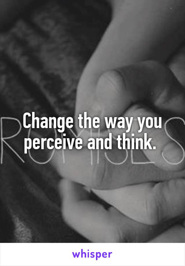 Change the way you perceive and think. 