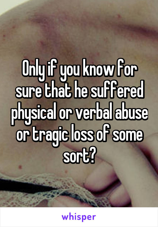 Only if you know for sure that he suffered physical or verbal abuse or tragic loss of some sort?