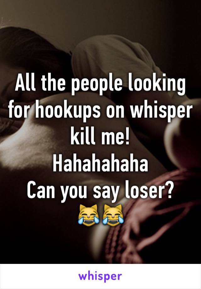 All the people looking for hookups on whisper kill me!
Hahahahaha 
Can you say loser?
😹😹