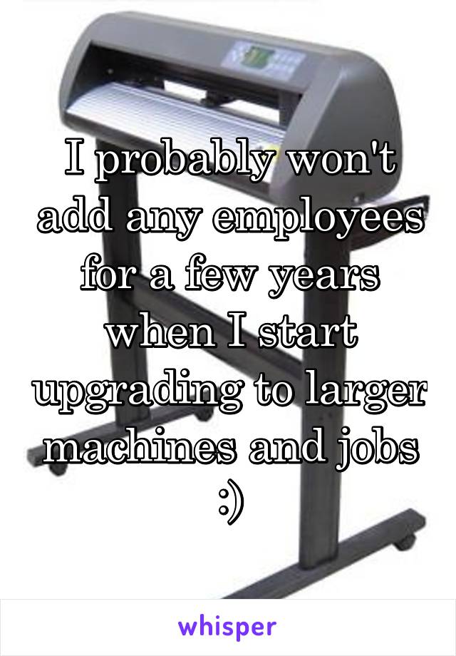 I probably won't add any employees for a few years when I start upgrading to larger machines and jobs :)
