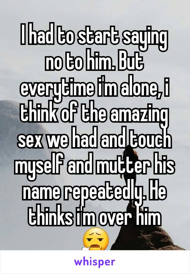 I had to start saying no to him. But everytime i'm alone, i think of the amazing sex we had and touch myself and mutter his name repeatedly. He thinks i'm over him 😧