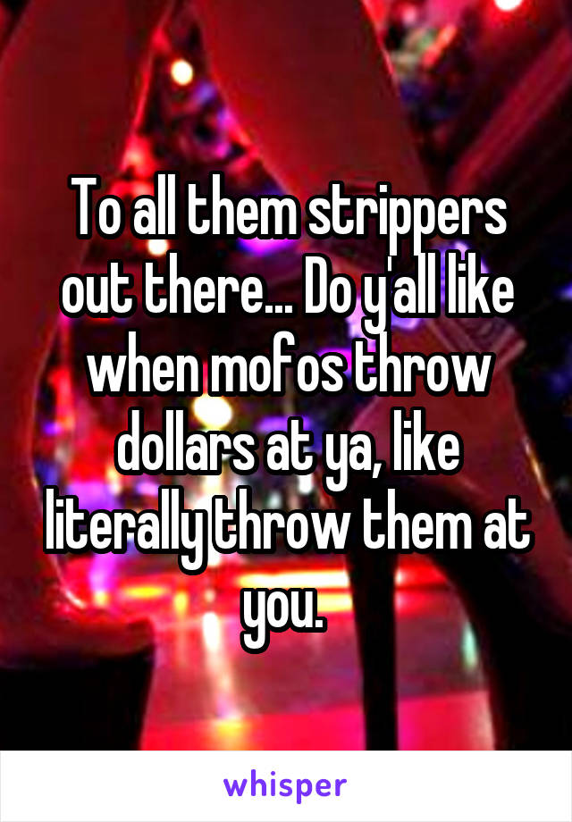 To all them strippers out there... Do y'all like when mofos throw dollars at ya, like literally throw them at you. 