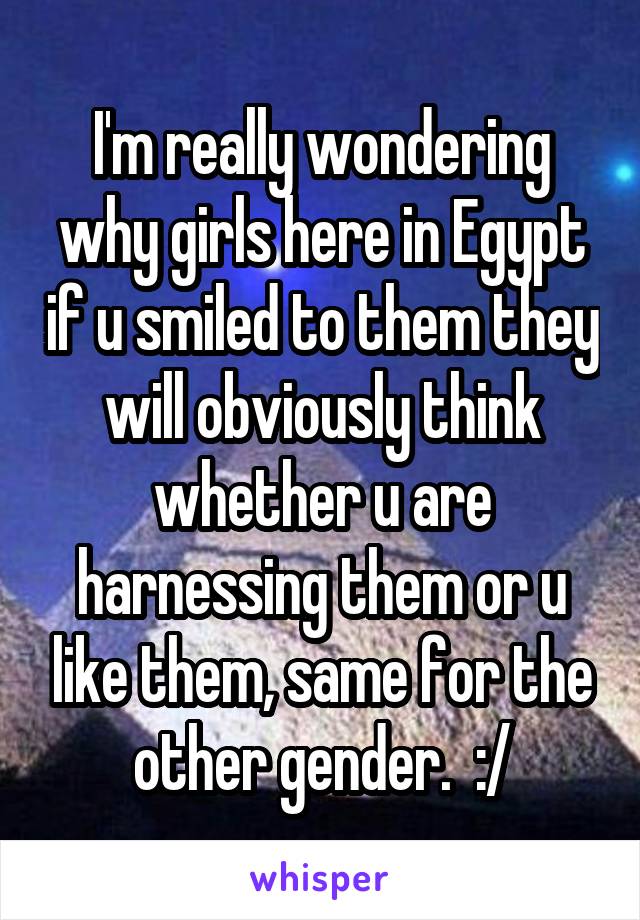 I'm really wondering why girls here in Egypt if u smiled to them they will obviously think whether u are harnessing them or u like them, same for the other gender.  :/