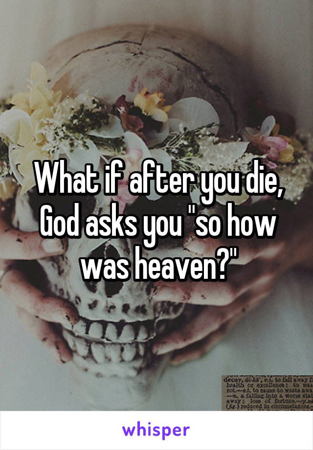 What if after you die, God asks you "so how was heaven?"