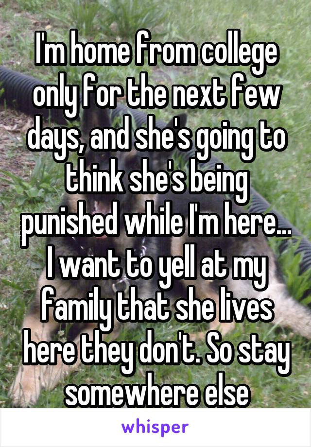 I'm home from college only for the next few days, and she's going to think she's being punished while I'm here... I want to yell at my family that she lives here they don't. So stay somewhere else