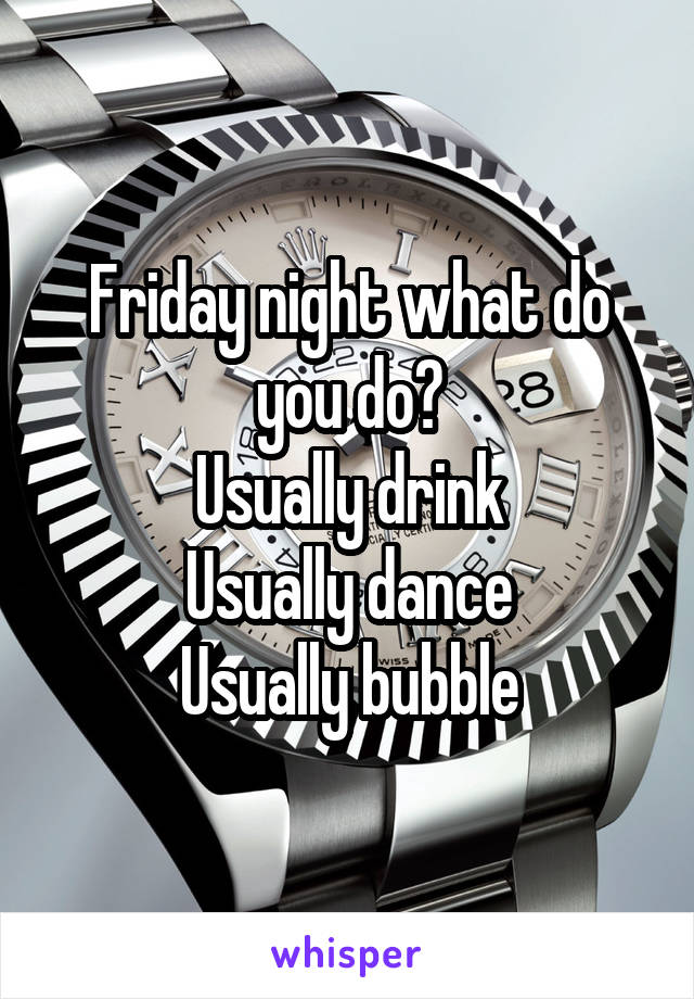 Friday night what do you do?
Usually drink
Usually dance
Usually bubble