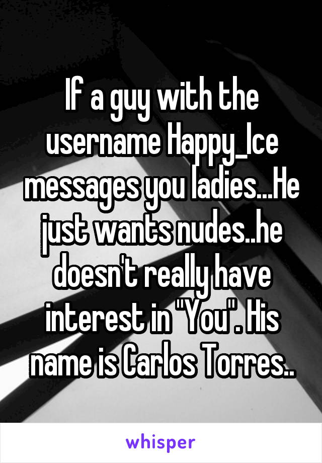 If a guy with the username Happy_Ice messages you ladies...He just wants nudes..he doesn't really have interest in "You". His name is Carlos Torres..