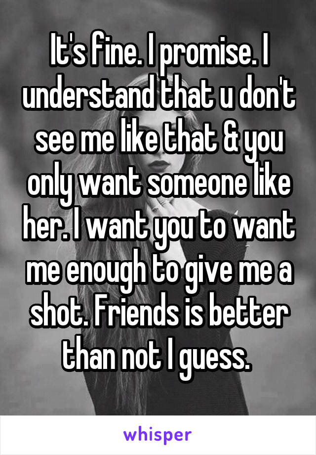 It's fine. I promise. I understand that u don't see me like that & you only want someone like her. I want you to want me enough to give me a shot. Friends is better than not I guess. 
