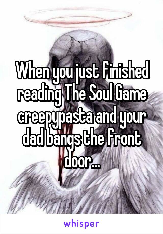 When you just finished reading The Soul Game creepypasta and your dad bangs the front door...