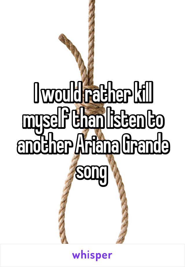 I would rather kill myself than listen to another Ariana Grande song 