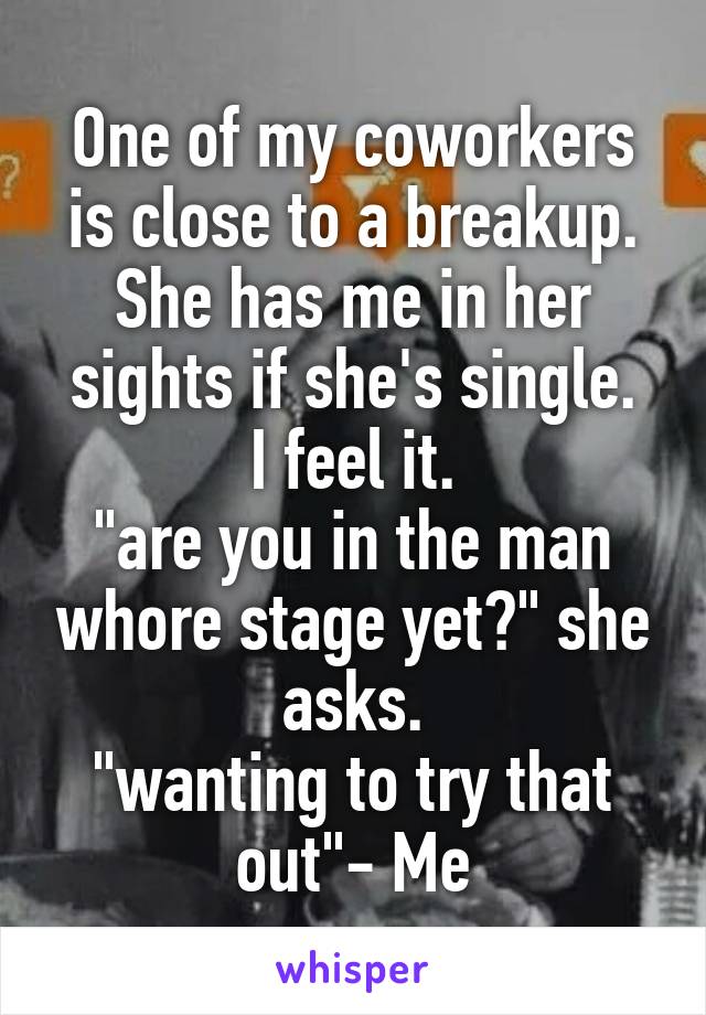 One of my coworkers is close to a breakup.
She has me in her sights if she's single.
I feel it.
"are you in the man whore stage yet?" she asks.
"wanting to try that out"- Me