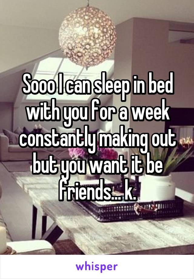 Sooo I can sleep in bed with you for a week constantly making out but you want it be friends... k.