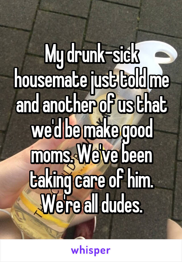 My drunk-sick housemate just told me and another of us that we'd be make good moms. We've been taking care of him. We're all dudes.