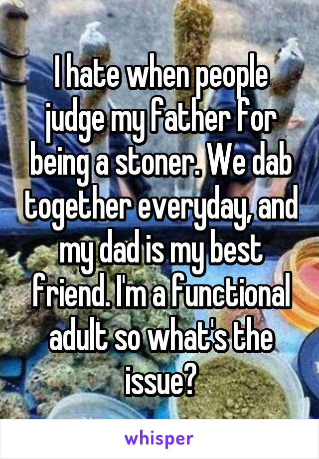 I hate when people judge my father for being a stoner. We dab together everyday, and my dad is my best friend. I'm a functional adult so what's the issue?