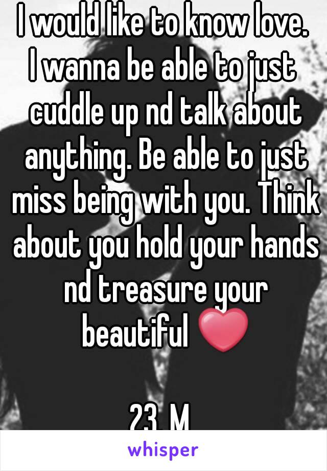 I would like to know love.
I wanna be able to just cuddle up nd talk about anything. Be able to just miss being with you. Think about you hold your hands nd treasure your beautiful ❤

23. M 