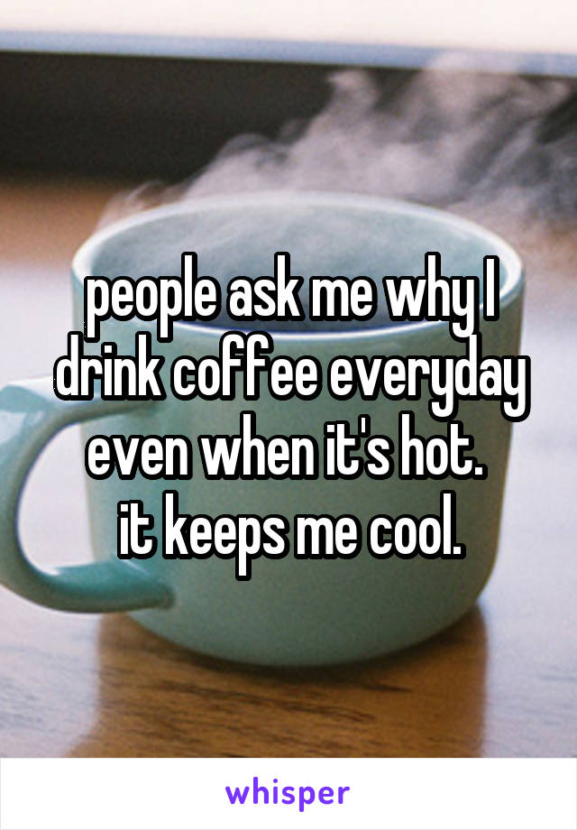 people ask me why I drink coffee everyday even when it's hot. 
it keeps me cool.