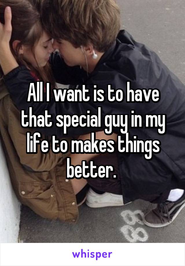 All I want is to have that special guy in my life to makes things better. 