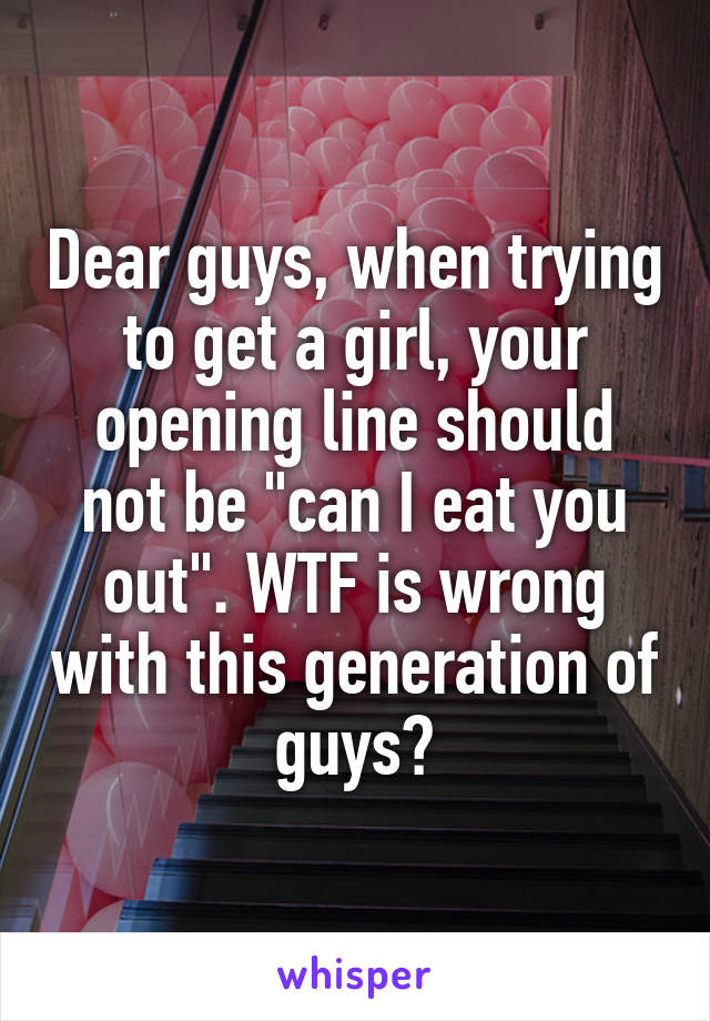 Dear guys, when trying to get a girl, your opening line should not be "can I eat you out". WTF is wrong with this generation of guys?