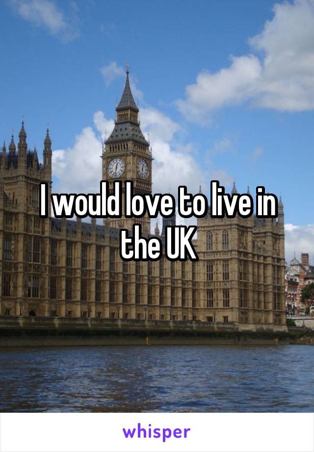 I would love to live in the UK