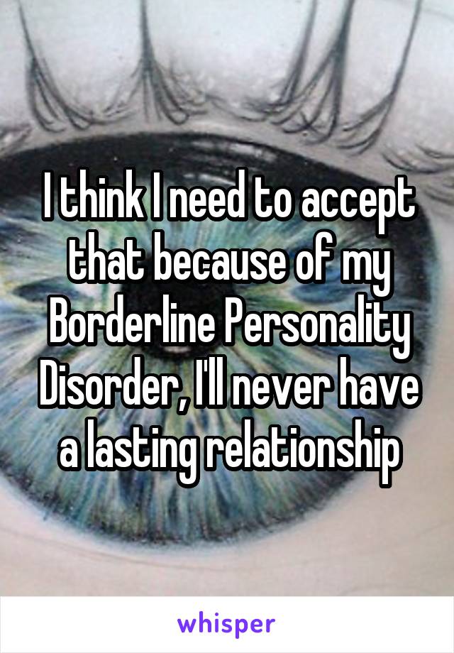 I think I need to accept that because of my Borderline Personality Disorder, I'll never have a lasting relationship