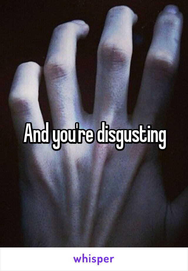 And you're disgusting