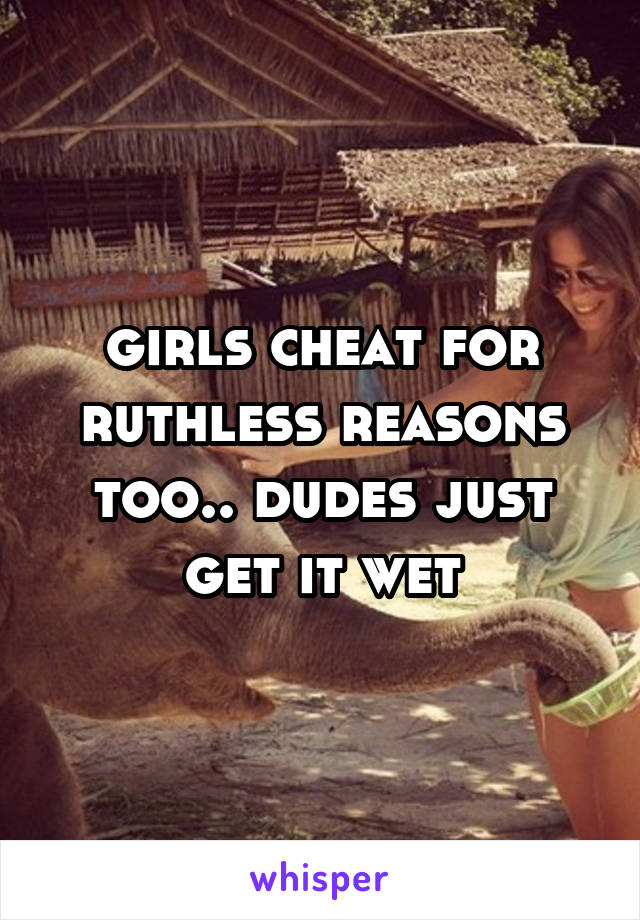 girls cheat for ruthless reasons too.. dudes just get it wet