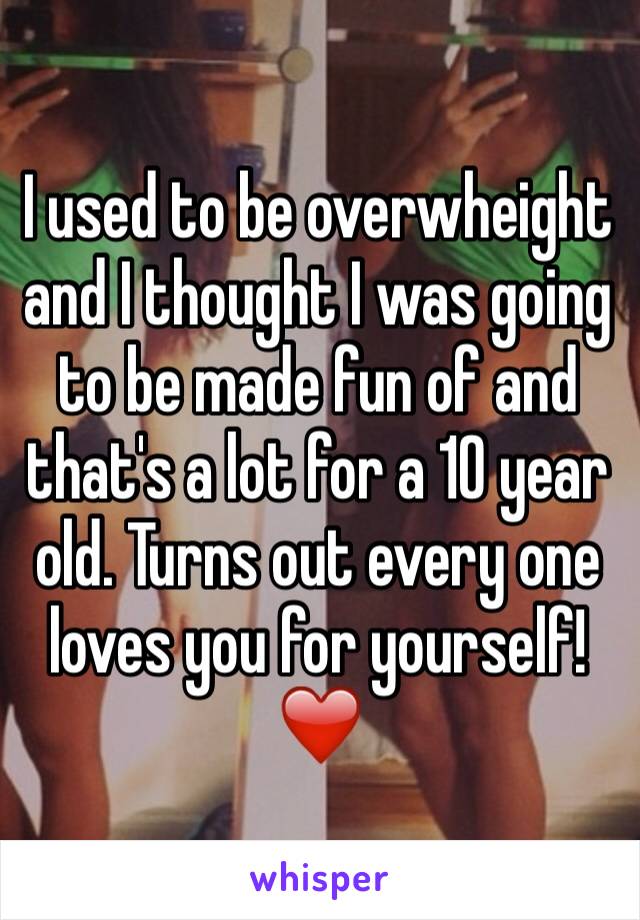 I used to be overwheight and I thought I was going to be made fun of and that's a lot for a 10 year old. Turns out every one loves you for yourself!❤️