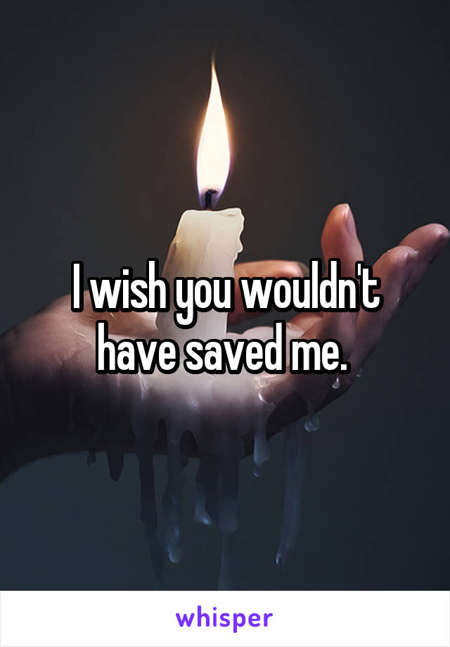 I wish you wouldn't have saved me. 