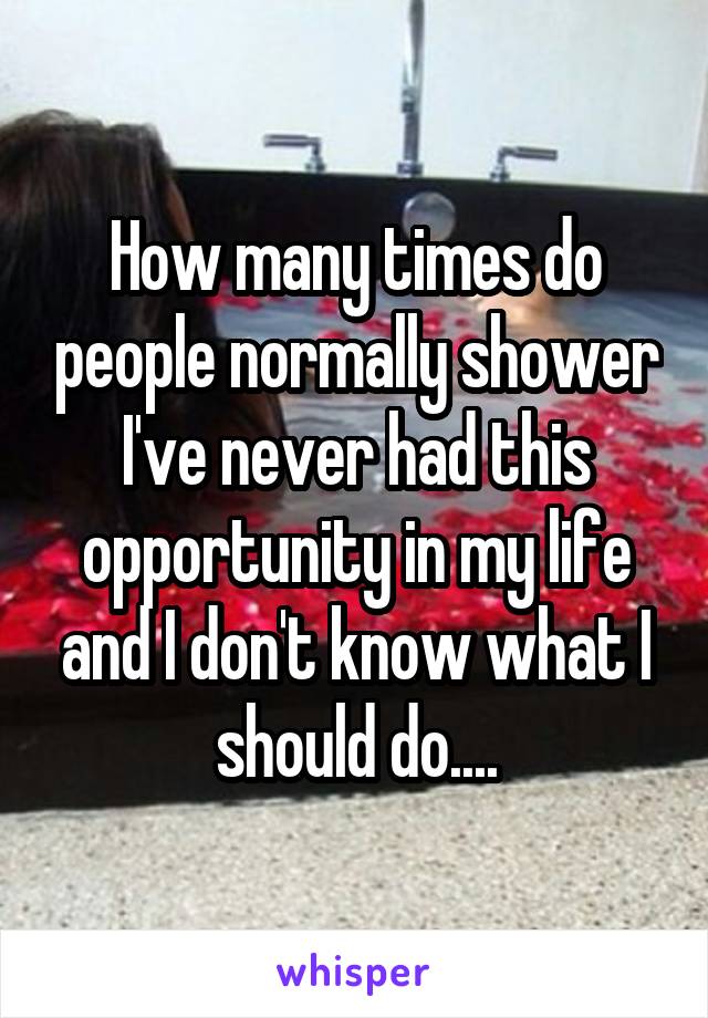 How many times do people normally shower I've never had this opportunity in my life and I don't know what I should do....