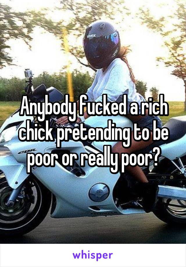 Anybody fucked a rich chick pretending to be poor or really poor?