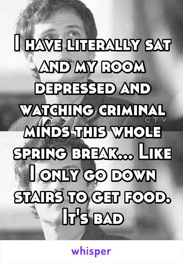 I have literally sat and my room depressed and watching criminal minds this whole spring break... Like I only go down stairs to get food. It's bad