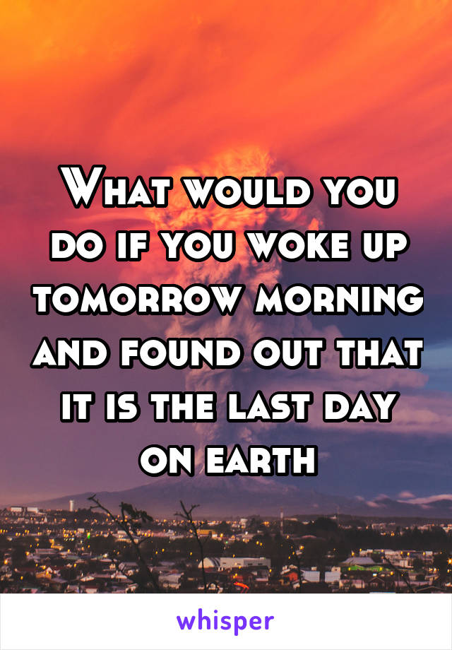 What would you do if you woke up tomorrow morning and found out that it is the last day on earth