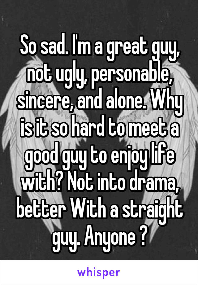 So sad. I'm a great guy, not ugly, personable, sincere, and alone. Why is it so hard to meet a good guy to enjoy life with? Not into drama, better With a straight guy. Anyone ?