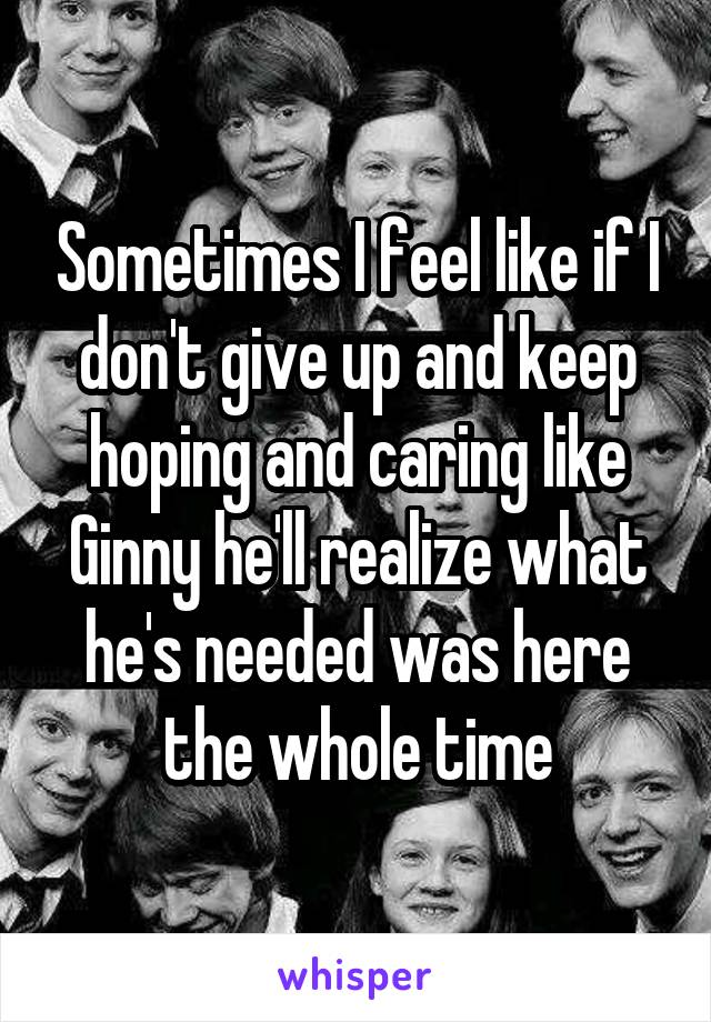 Sometimes I feel like if I don't give up and keep hoping and caring like Ginny he'll realize what he's needed was here the whole time