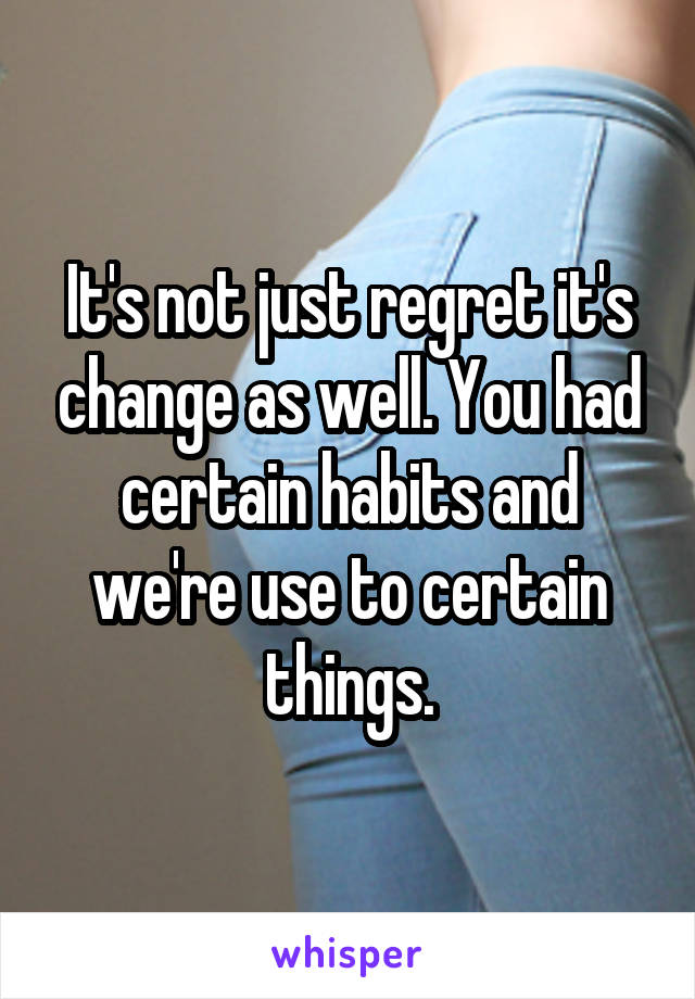 It's not just regret it's change as well. You had certain habits and we're use to certain things.