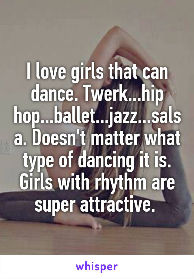 I love girls that can dance. Twerk...hip hop...ballet...jazz...salsa. Doesn't matter what type of dancing it is. Girls with rhythm are super attractive. 